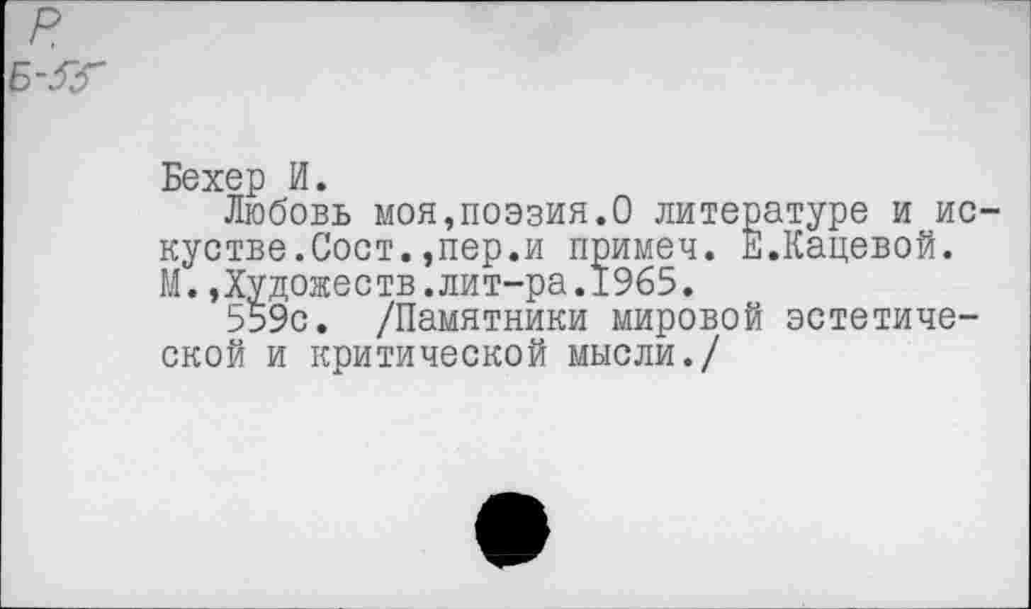 ﻿р
Б-$Г
Бехер И.
Любовь моя,поэзия.О литературе и ис-кустве.Сост.,пер.и примеч. Е.Кацевой. М.,Художеств.лит-ра.1965.
559с. /Памятники мировой эстетической и критической мысли./